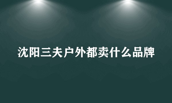 沈阳三夫户外都卖什么品牌