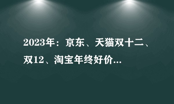 2023年：京东、天猫双十二、双12、淘宝年终好价节1212活动玩法攻略，家居家电好物推荐选购清单