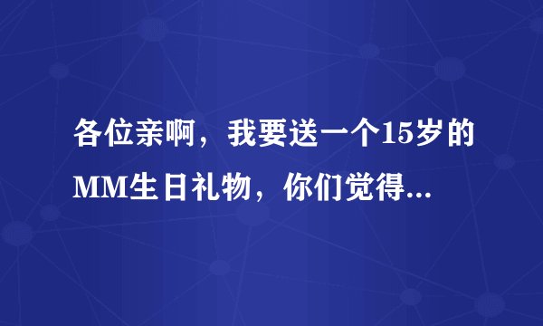 各位亲啊，我要送一个15岁的MM生日礼物，你们觉得什么好呢？我也是15岁，我暗恋她很久了，但是一直不敢说