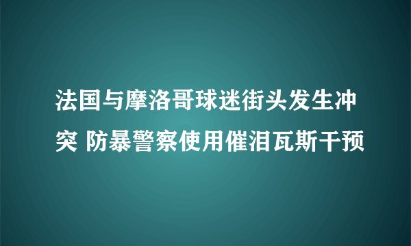 法国与摩洛哥球迷街头发生冲突 防暴警察使用催泪瓦斯干预