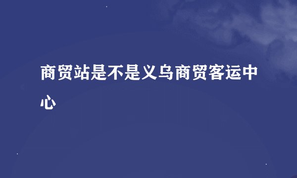 商贸站是不是义乌商贸客运中心
