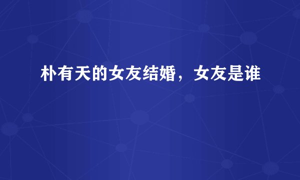 朴有天的女友结婚，女友是谁