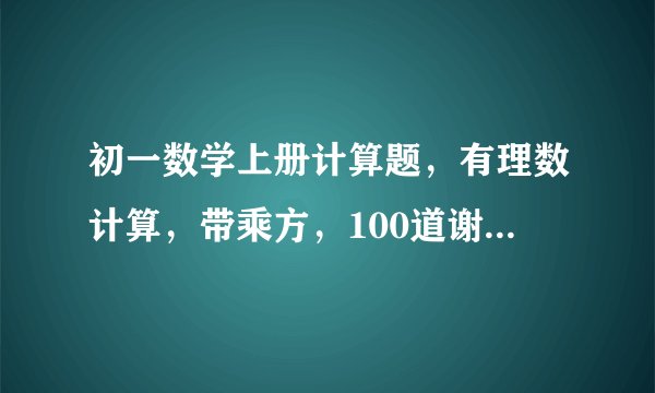 初一数学上册计算题，有理数计算，带乘方，100道谢了。最好简单一点，不要太简单的！