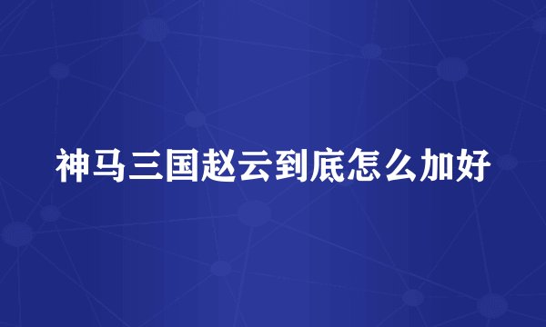 神马三国赵云到底怎么加好
