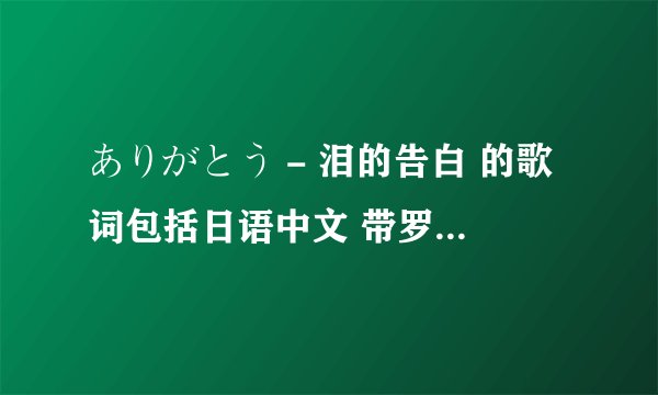 ありがとう - 泪的告白 的歌词包括日语中文 带罗马音（最好有是文字那种的）