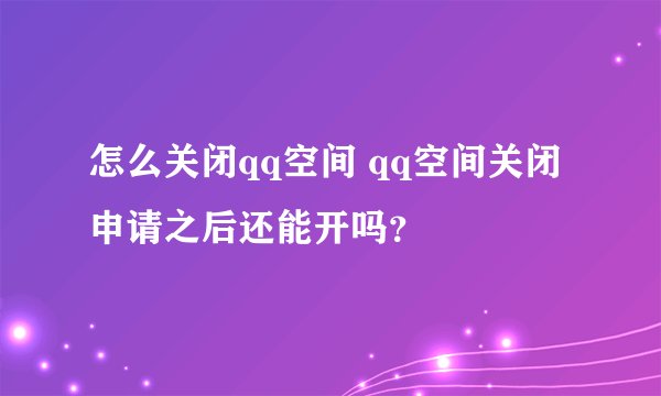 怎么关闭qq空间 qq空间关闭申请之后还能开吗？