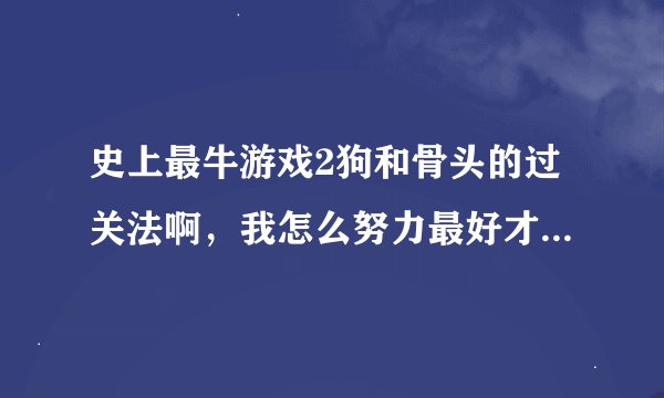 史上最牛游戏2狗和骨头的过关法啊，我怎么努力最好才到21秒而且就一次，我是苹果不能用八门神器修改