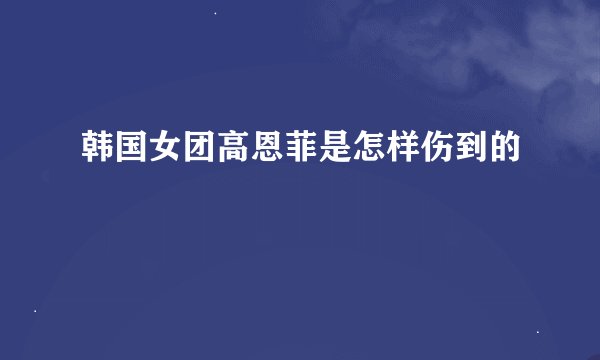 韩国女团高恩菲是怎样伤到的