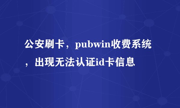 公安刷卡，pubwin收费系统，出现无法认证id卡信息