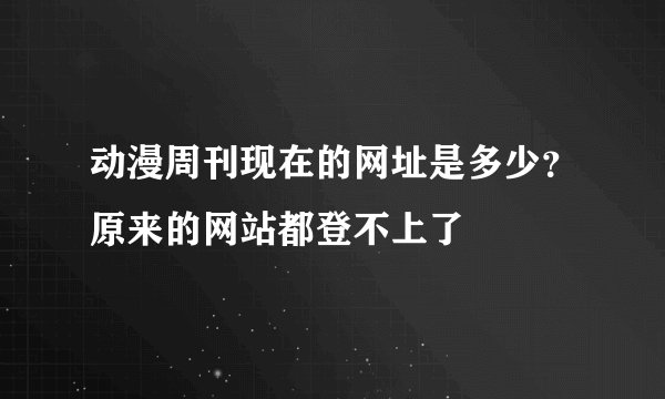 动漫周刊现在的网址是多少？原来的网站都登不上了
