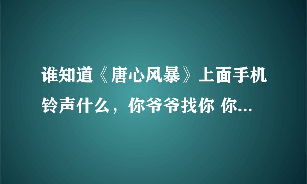 谁知道《唐心风暴》上面手机铃声什么，你爷爷找你 你奶奶找你 你哥哥找你