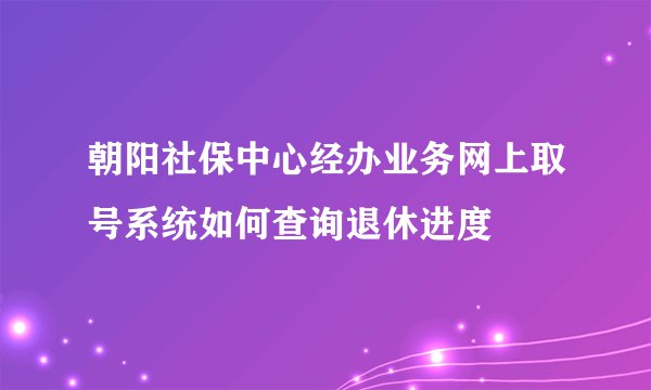 朝阳社保中心经办业务网上取号系统如何查询退休进度