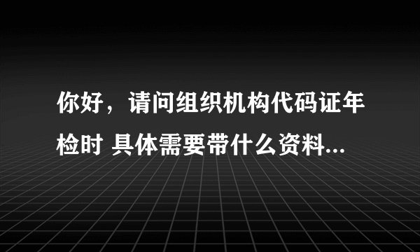 你好，请问组织机构代码证年检时 具体需要带什么资料过去，谢谢