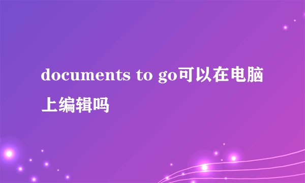 documents to go可以在电脑上编辑吗
