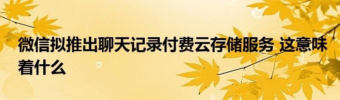 微信拟推出聊天记录付费云存储服务这意味着什么
