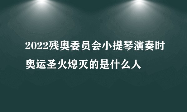 2022残奥委员会小提琴演奏时奥运圣火熄灭的是什么人
