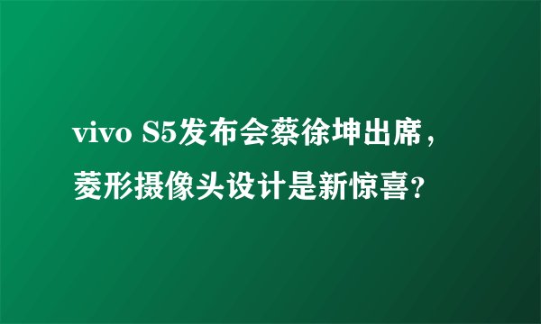 vivo S5发布会蔡徐坤出席，菱形摄像头设计是新惊喜？