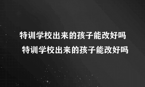 特训学校出来的孩子能改好吗 特训学校出来的孩子能改好吗