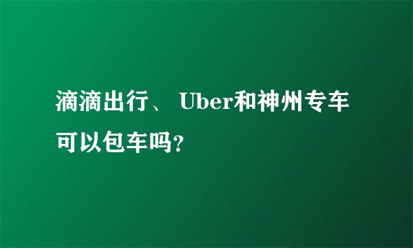 滴滴出行、 Uber和神州专车可以包车吗？