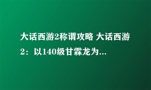 大话西游2称谓攻略 大话西游2：以140级甘霖龙为核心打法的23称谓战队属性分享