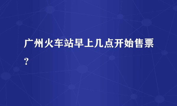 广州火车站早上几点开始售票？