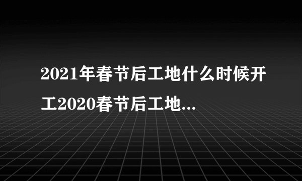 2021年春节后工地什么时候开工2020春节后工地开工吉日一览表