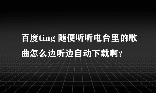 百度ting 随便听听电台里的歌曲怎么边听边自动下载啊？