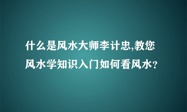 什么是风水大师李计忠,教您风水学知识入门如何看风水？