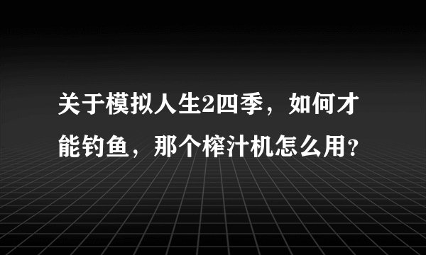 关于模拟人生2四季，如何才能钓鱼，那个榨汁机怎么用？