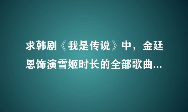 求韩剧《我是传说》中，金廷恩饰演雪姬时长的全部歌曲歌曲，谢谢