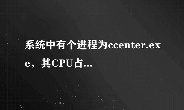系统中有个进程为ccenter.exe，其CPU占用率长期在70--90多，而且强制关闭也不可以，不知这是什么东东？