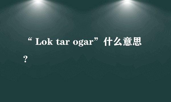“ Lok tar ogar”什么意思？