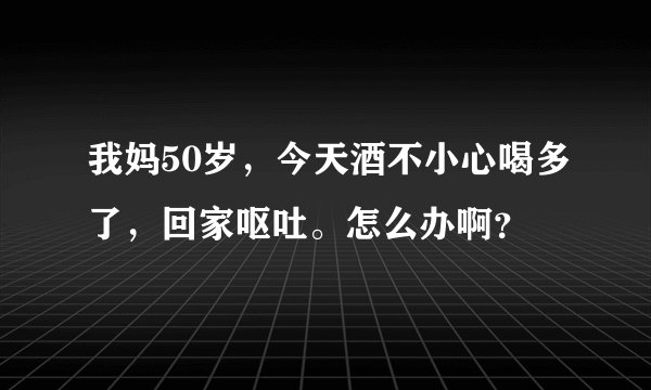 我妈50岁，今天酒不小心喝多了，回家呕吐。怎么办啊？