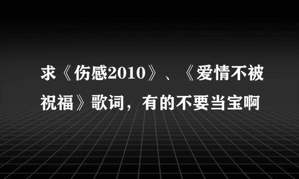 求《伤感2010》、《爱情不被祝福》歌词，有的不要当宝啊