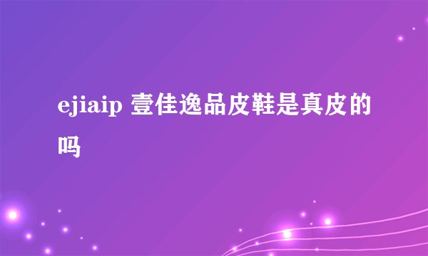 ejiaip 壹佳逸品皮鞋是真皮的吗