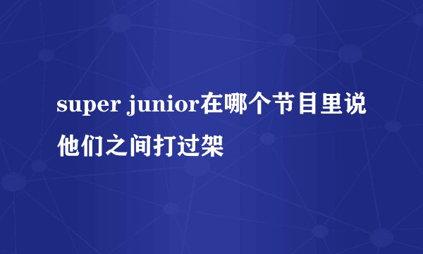 super junior在哪个节目里说他们之间打过架