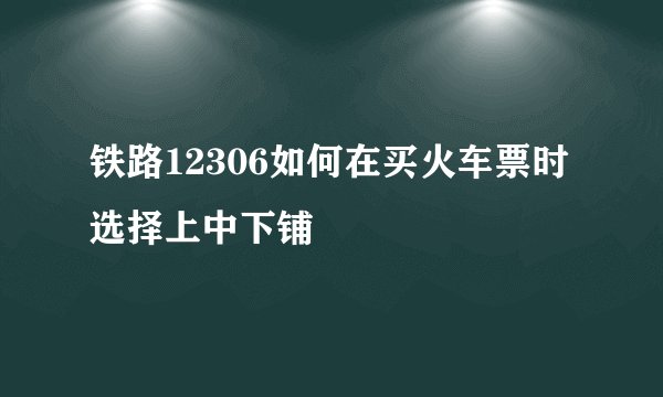 铁路12306如何在买火车票时选择上中下铺