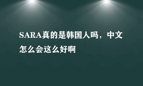 SARA真的是韩国人吗，中文怎么会这么好啊