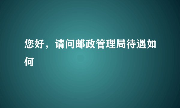 您好，请问邮政管理局待遇如何