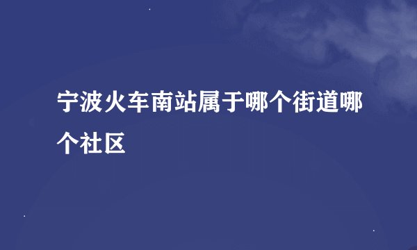 宁波火车南站属于哪个街道哪个社区