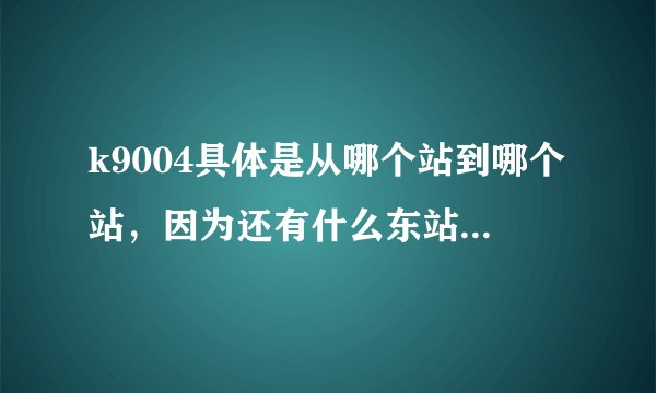 k9004具体是从哪个站到哪个站，因为还有什么东站啊，北站的，我都糊涂了！