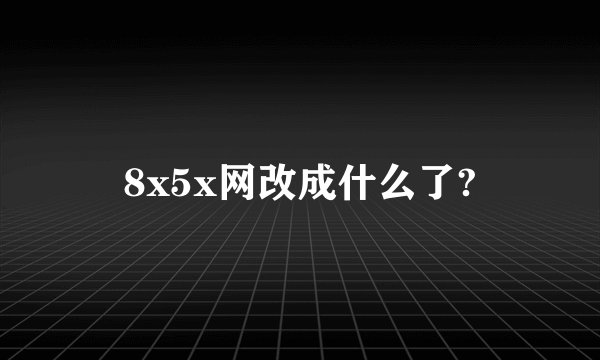 8x5x网改成什么了?