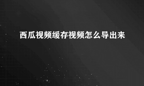 西瓜视频缓存视频怎么导出来