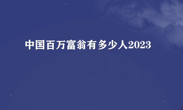 中国百万富翁有多少人2023