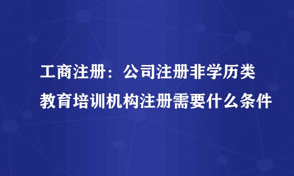 工商注册：公司注册非学历类教育培训机构注册需要什么条件