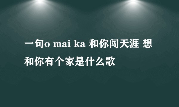 一句o mai ka 和你闯天涯 想和你有个家是什么歌