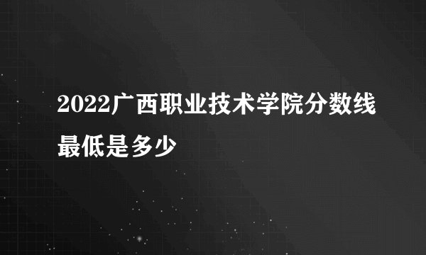 2022广西职业技术学院分数线最低是多少