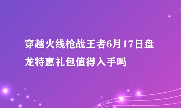穿越火线枪战王者6月17日盘龙特惠礼包值得入手吗