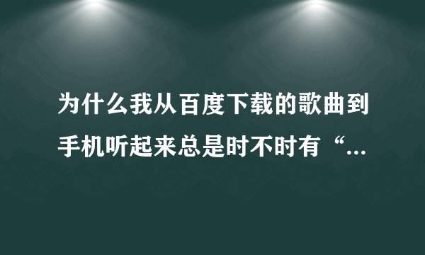 为什么我从百度下载的歌曲到手机听起来总是时不时有“兹”的一声呢？