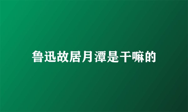 鲁迅故居月潭是干嘛的